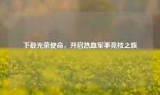 下载光荣使命，开启热血军事竞技之旅