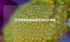 宝可梦探险最强精灵排行大揭秘