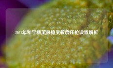 2021年和平精英最稳灵敏度压枪设置解析