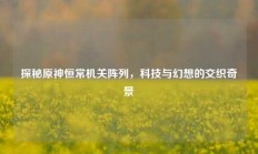 探秘原神恒常机关阵列，科技与幻想的交织奇景