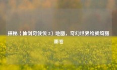 探秘〈仙剑奇侠传 3〉地图，奇幻世界绘就绮丽画卷