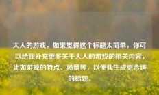 大人的游戏，如果觉得这个标题太简单，你可以给我补充更多关于大人的游戏的相关内容，比如游戏的特点、场景等，以便我生成更合适的标题。