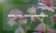 原神星之归还，星辰指引的救赎与新生