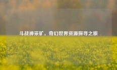 斗战神采矿，奇幻世界资源探寻之旅