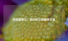 诛仙魔青云，怒动风云的暗夜王者