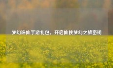 梦幻诛仙手游礼包，开启仙侠梦幻之旅密钥