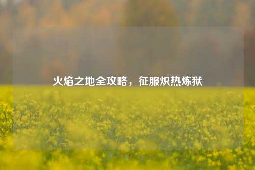 火焰之地全攻略,征服炽热炼狱