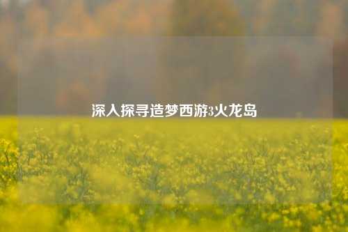 深入探寻造梦西游3火龙岛
