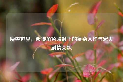 魔兽世界,叛徒角色映射下的复杂人性与宏大剧情交织