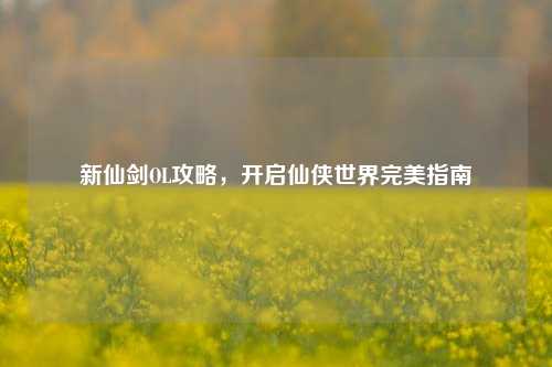 新仙剑OL攻略，开启仙侠世界完美指南