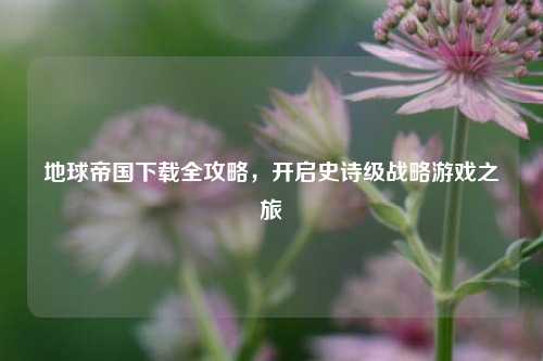 地球帝国下载全攻略，开启史诗级战略游戏之旅
