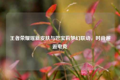 王者荣耀瑶新皮肤与巴宝莉梦幻联动,时尚邂逅电竞