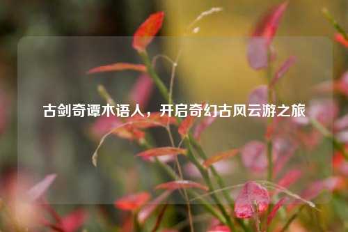 古剑奇谭木语人,开启奇幻古风云游之旅