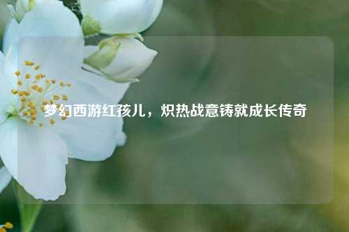 梦幻西游红孩儿，炽热战意铸就成长传奇