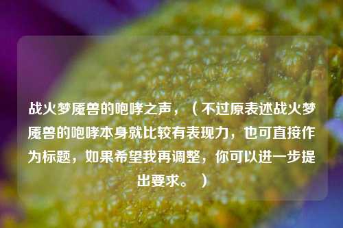战火梦魇兽的咆哮之声,(不过原表述战火梦魇兽的咆哮本身就比较有表现力,也可直接作为标题,如果希望我再调整,你可以进一步提出要求。 )