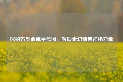 探秘古剑奇谭星蕴图,解锁奇幻仙侠神秘力量