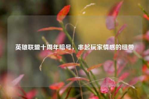 英雄联盟十周年暗号,串起玩家情感的纽带