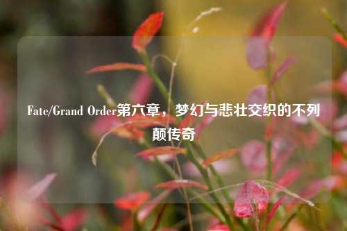 Fate/Grand Order第六章，梦幻与悲壮交织的不列颠传奇