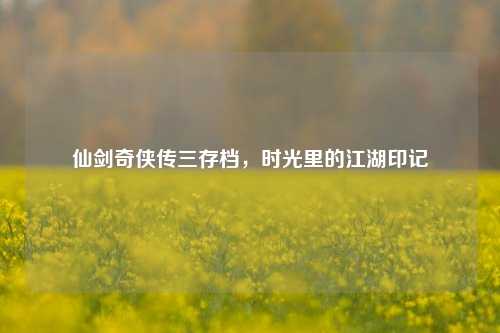 仙剑奇侠传三存档,时光里的江湖印记