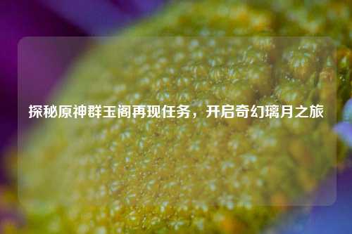探秘原神群玉阁再现任务,开启奇幻璃月之旅