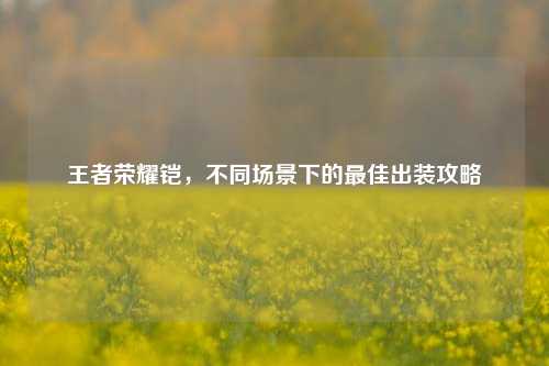 王者荣耀铠,不同场景下的最佳出装攻略