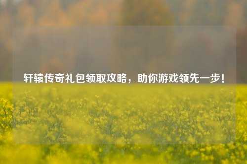 轩辕传奇礼包领取攻略,助你游戏领先一步!